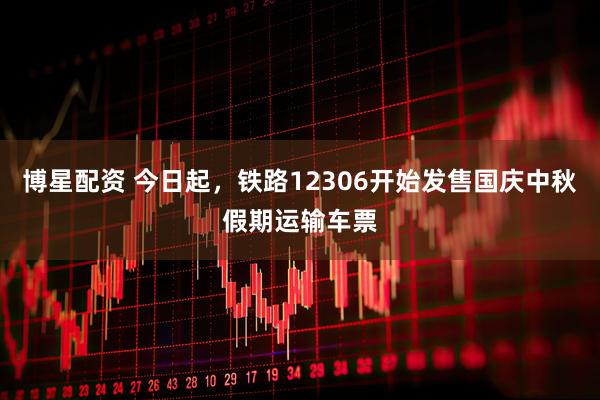 博星配资 今日起，铁路12306开始发售国庆中秋假期运输车票