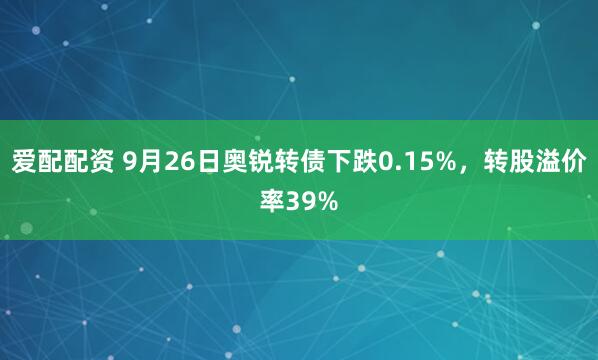 爱配配资 9月26日奥锐转债下跌0.15%，转股溢价率39%