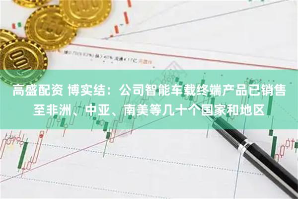 高盛配资 博实结：公司智能车载终端产品已销售至非洲、中亚、南美等几十个国家和地区