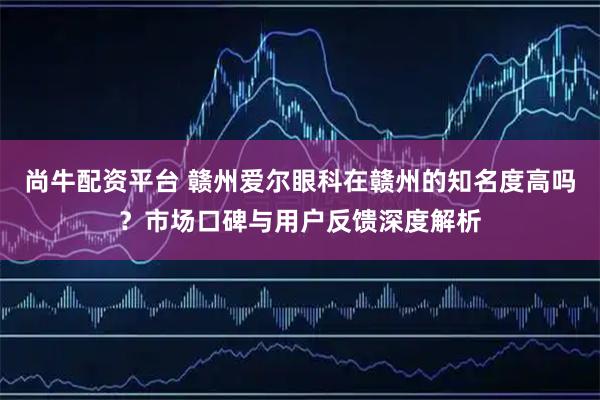 尚牛配资平台 赣州爱尔眼科在赣州的知名度高吗？市场口碑与用户反馈深度解析