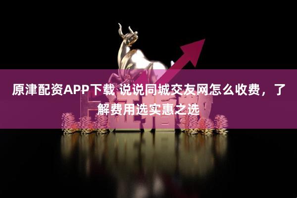 原津配资APP下载 说说同城交友网怎么收费，了解费用选实惠之选