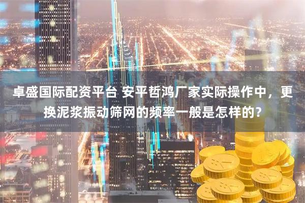 卓盛国际配资平台 安平哲鸿厂家实际操作中，更换泥浆振动筛网的频率一般是怎样的？