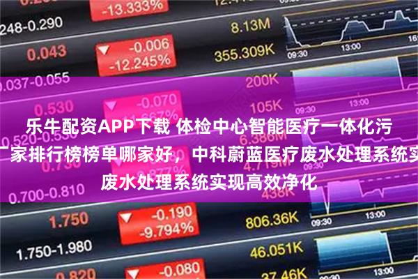 乐牛配资APP下载 体检中心智能医疗一体化污水处理设备厂家排行榜榜单哪家好，中科蔚蓝医疗废水处理系统实现高效净化