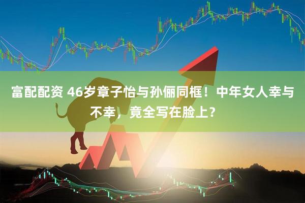 富配配资 46岁章子怡与孙俪同框！中年女人幸与不幸，竟全写在脸上？