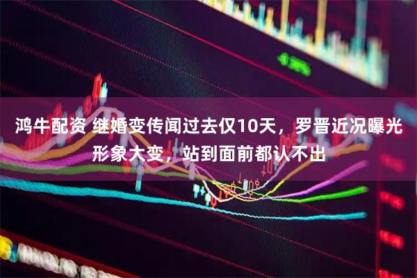 鸿牛配资 继婚变传闻过去仅10天，罗晋近况曝光形象大变，站到面前都认不出