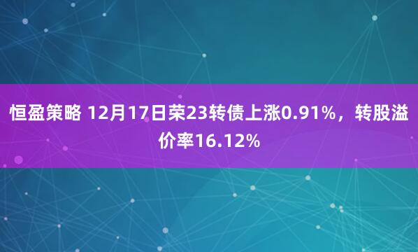恒盈策略 12月17日荣23转债上涨0.91%，转股溢价率16.12%