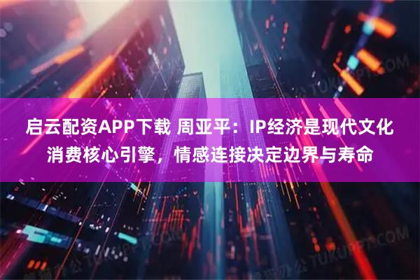 启云配资APP下载 周亚平：IP经济是现代文化消费核心引擎，情感连接决定边界与寿命