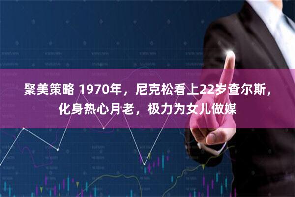 聚美策略 1970年，尼克松看上22岁查尔斯，化身热心月老，极力为女儿做媒
