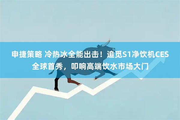 申捷策略 冷热冰全能出击！追觅S1净饮机CES全球首秀，叩响高端饮水市场大门