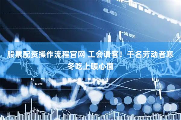 股票配资操作流程官网 工会请客！千名劳动者寒冬吃上暖心面