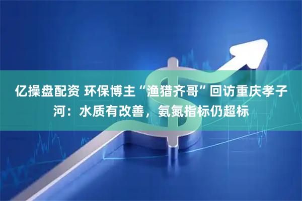 亿操盘配资 环保博主“渔猎齐哥”回访重庆孝子河：水质有改善，氨氮指标仍超标