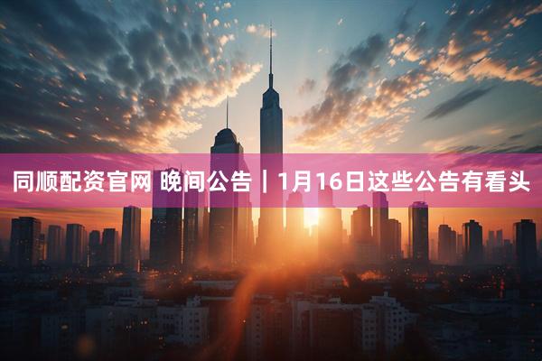 同顺配资官网 晚间公告｜1月16日这些公告有看头