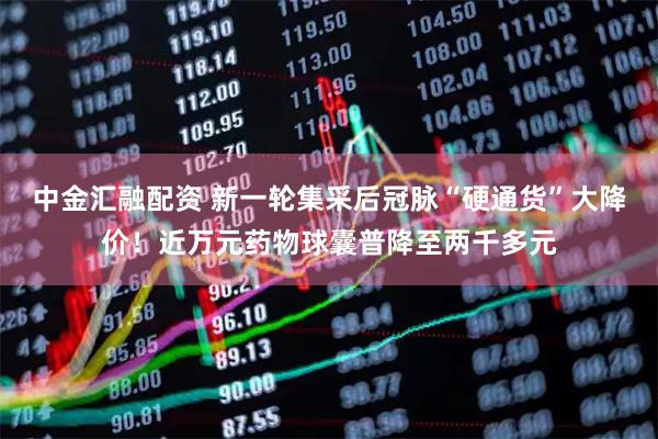 中金汇融配资 新一轮集采后冠脉“硬通货”大降价！近万元药物球囊普降至两千多元