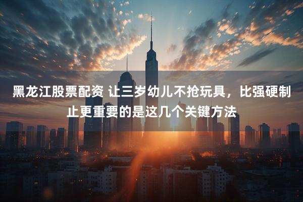黑龙江股票配资 让三岁幼儿不抢玩具，比强硬制止更重要的是这几个关键方法