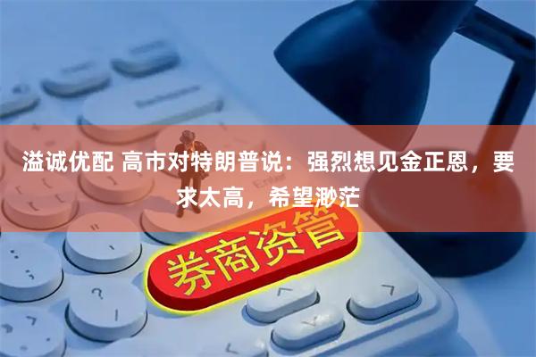 溢诚优配 高市对特朗普说：强烈想见金正恩，要求太高，希望渺茫