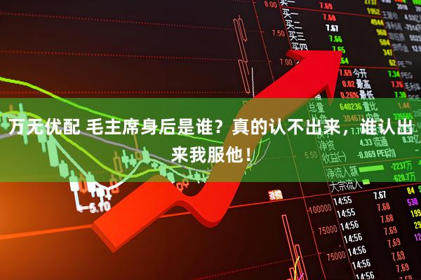万无优配 毛主席身后是谁？真的认不出来，谁认出来我服他！