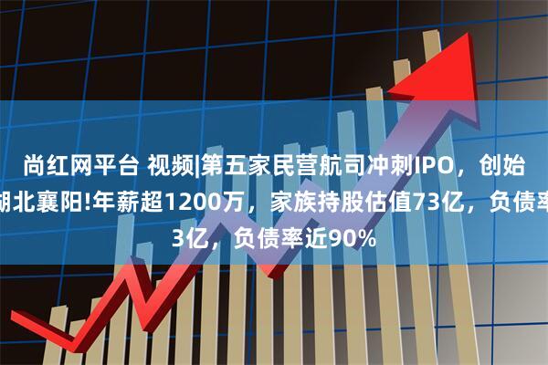 尚红网平台 视频|第五家民营航司冲刺IPO，创始人来自湖北襄阳!年薪超1200万，家族持股估值73亿，负债率近90%