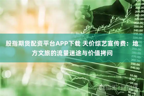 股指期货配资平台APP下载 天价综艺宣传费：地方文旅的流量迷途与价值拷问