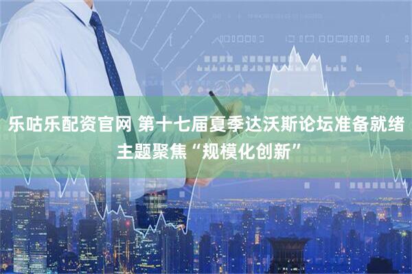 乐咕乐配资官网 第十七届夏季达沃斯论坛准备就绪 主题聚焦“规模化创新”