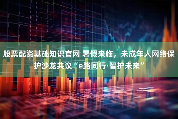 股票配资基础知识官网 暑假来临，未成年人网络保护沙龙共议“e路同行·智护未来”