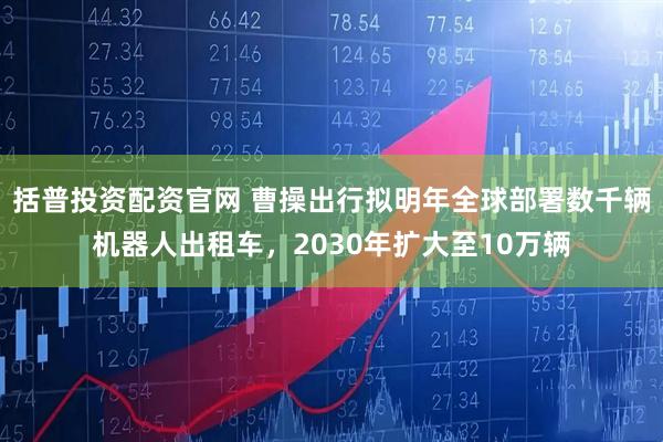 括普投资配资官网 曹操出行拟明年全球部署数千辆机器人出租车，2030年扩大至10万辆