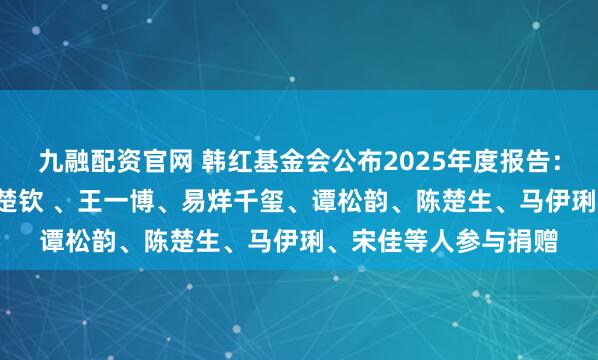 九融配资官网 韩红基金会公布2025年度报告：支出2.9亿余元，王楚钦 、王一博、易烊千玺、谭松韵、陈楚生、马伊琍、宋佳等人参与捐赠