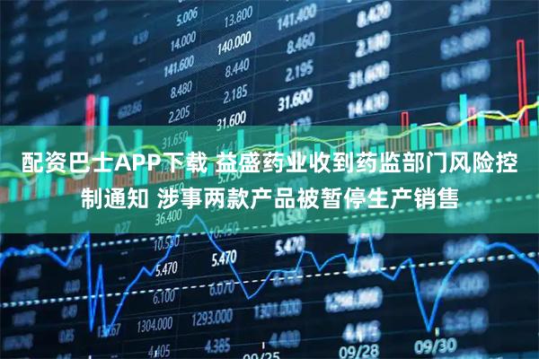 配资巴士APP下载 益盛药业收到药监部门风险控制通知 涉事两款产品被暂停生产销售