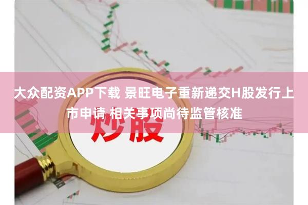 大众配资APP下载 景旺电子重新递交H股发行上市申请 相关事项尚待监管核准