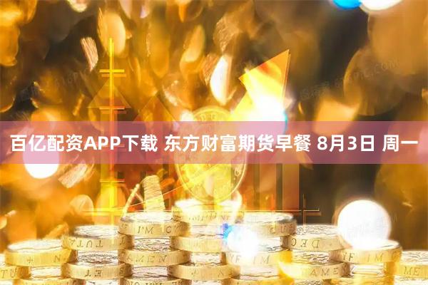 百亿配资APP下载 东方财富期货早餐 8月3日 周一