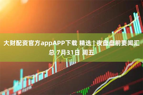 大财配资官方appAPP下载 精选 | 夜盘盘前要闻汇总 7月31日 周五